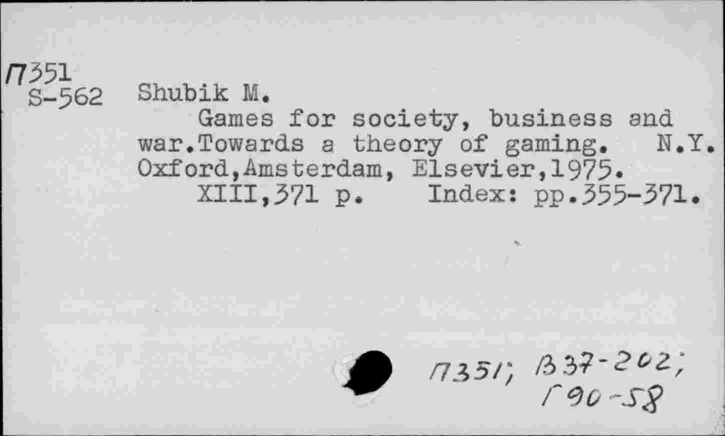 ﻿
S-562
Shubik M.
Games for society, business and war.Towards a theory of gaming. N.Y. Oxford,Amsterdam, Elsevier,1975«
XIII,371 p. Index: pp.355-371.
n\5Pt /?>?>?'? r 90